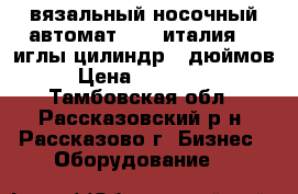 вязальный носочный автомат BUSI италия 72 иглы цилиндр 5 дюймов › Цена ­ 850 000 - Тамбовская обл., Рассказовский р-н, Рассказово г. Бизнес » Оборудование   